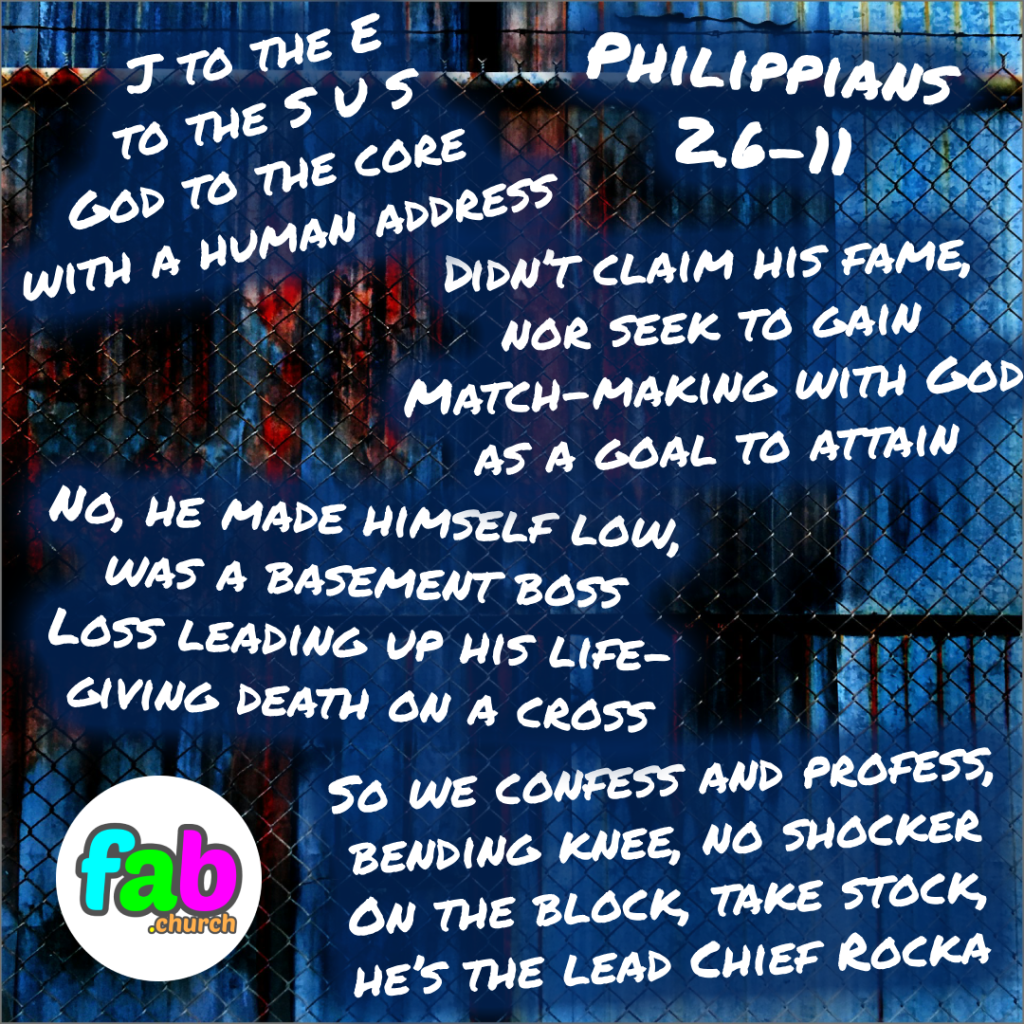 J to the E
to the S U S
God to the core 
with a human address

Didn’t claim his fame,
nor seek to gain
Match-making with God
as a goal to attain

No, he made himself low,
was a basement boss
Loss leading up his life-
giving death on a cross

So we confess and profess,
bending knee, no shocker
On the block, take stock,
he’s the lead Chief Rocka